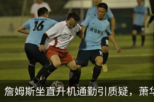詹姆斯坐直升机通勤引质疑，萧华回应：球队没掺和就没问题
